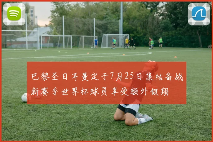 巴黎圣日耳曼定于7月25日集结备战新赛季世界杯球员享受额外假期