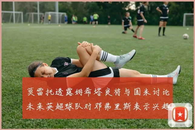 莫雷托透露姆希塔良将与国米讨论未来英超球队对邓弗里斯表示兴趣