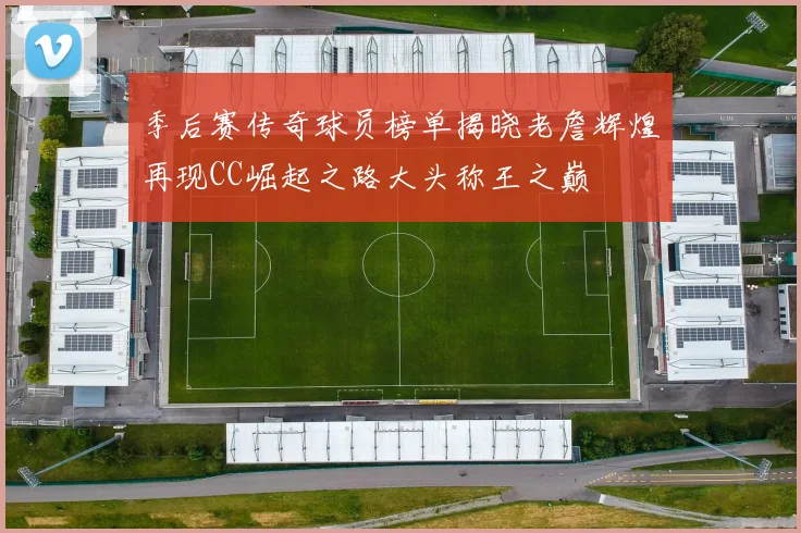 季后赛传奇球员榜单揭晓老詹辉煌再现CC崛起之路大头称王之巅