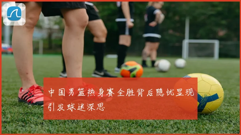 中国男篮热身赛全胜背后隐忧显现引发球迷深思
