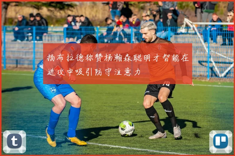 扬布拉德称赞杨瀚森聪明才智能在进攻中吸引防守注意力