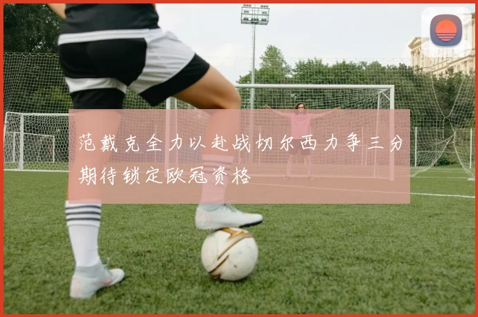 范戴克全力以赴战切尔西力争三分期待锁定欧冠资格