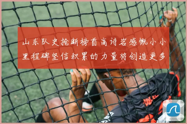 山东队史抢断榜首高诗岩感慨小小里程碑坚信积累的力量将创造更多辉煌