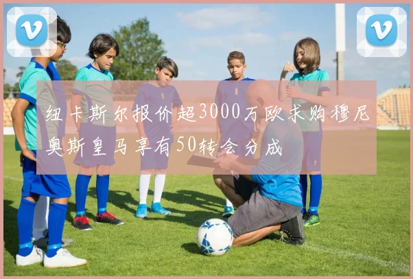 纽卡斯尔报价超3000万欧求购穆尼奥斯皇马享有50转会分成