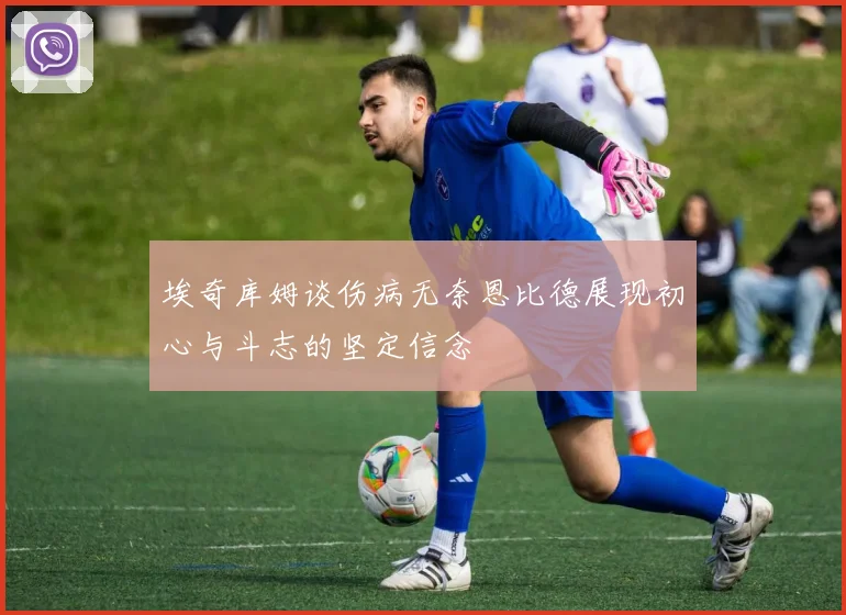 埃奇库姆谈伤病无奈恩比德展现初心与斗志的坚定信念