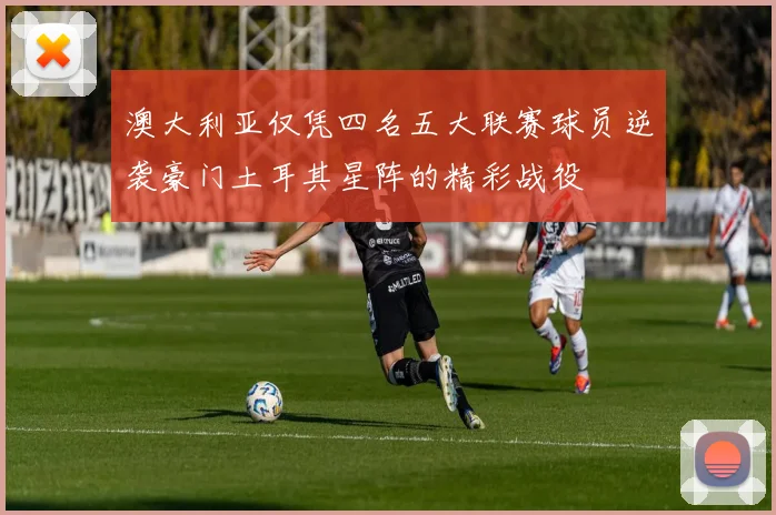 澳大利亚仅凭四名五大联赛球员逆袭豪门土耳其星阵的精彩战役