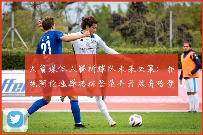 火箭媒体人解析球队未来决策：拒绝阿伦选择格林签范乔丹放弃哈登