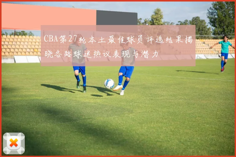 CBA第27轮本土最佳球员评选结果揭晓各路球迷热议表现与潜力