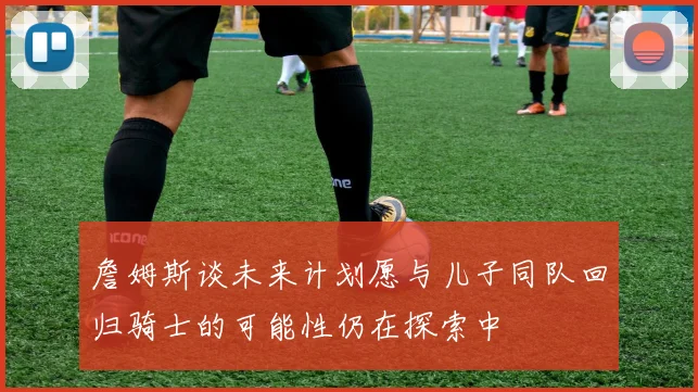 詹姆斯谈未来计划愿与儿子同队回归骑士的可能性仍在探索中