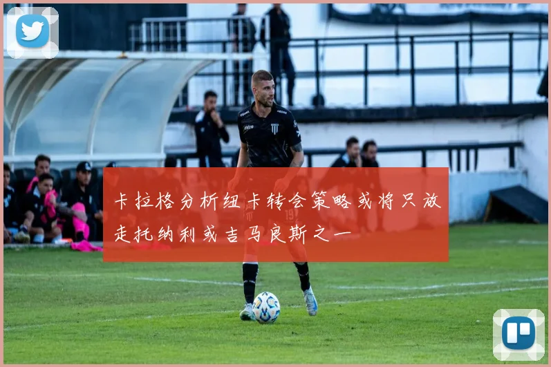 卡拉格分析纽卡转会策略或将只放走托纳利或吉马良斯之一