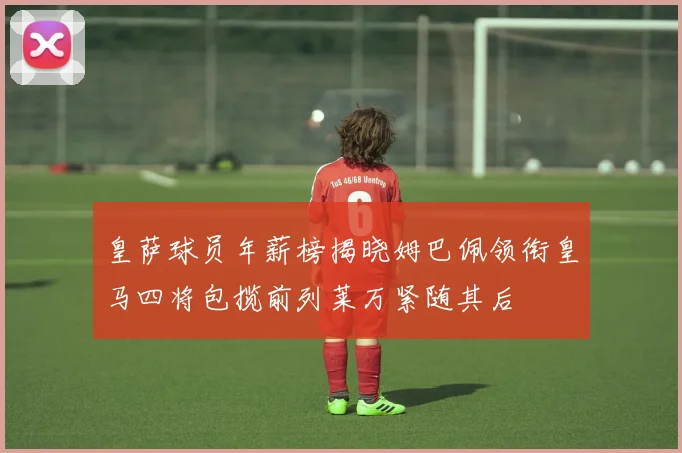 皇萨球员年薪榜揭晓姆巴佩领衔皇马四将包揽前列莱万紧随其后