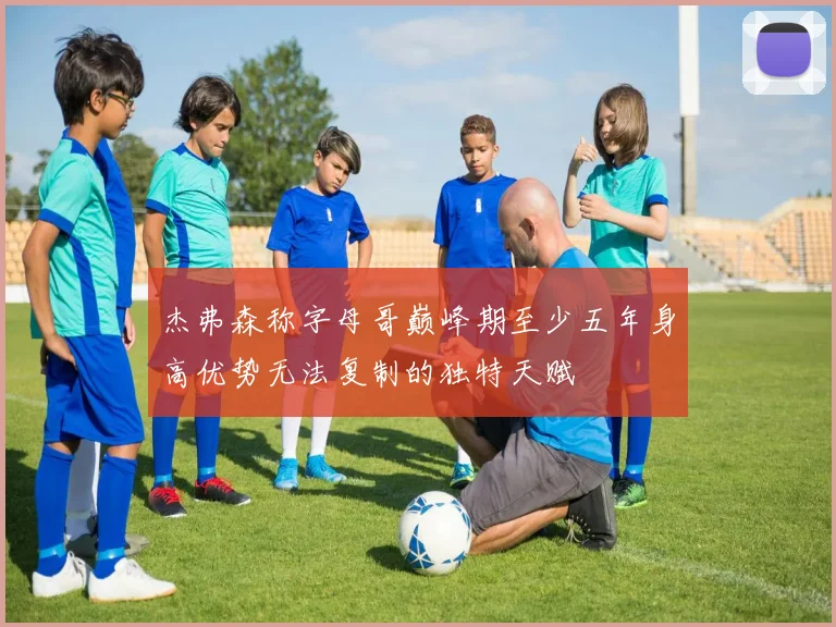 杰弗森称字母哥巅峰期至少五年身高优势无法复制的独特天赋