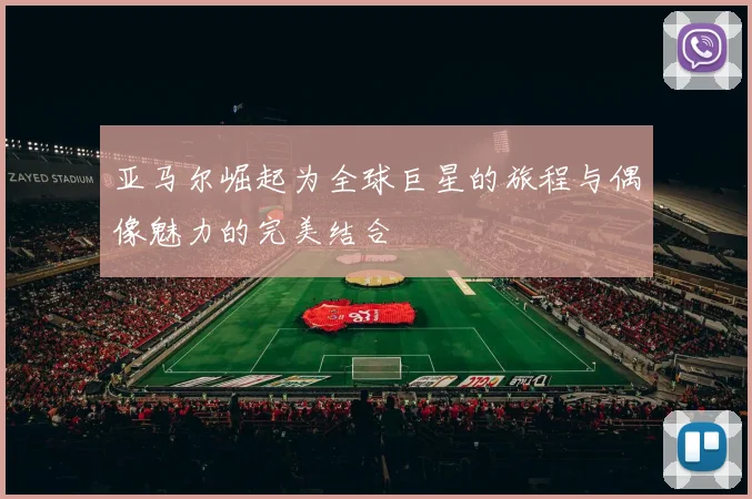 亚马尔崛起为全球巨星的旅程与偶像魅力的完美结合