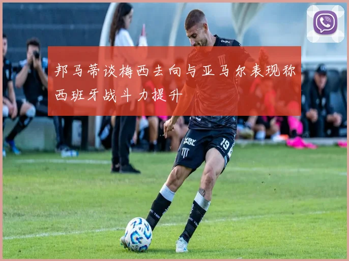 邦马蒂谈梅西去向与亚马尔表现称西班牙战斗力提升