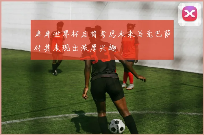 库库世界杯后将考虑未来马竞巴萨对其表现出浓厚兴趣