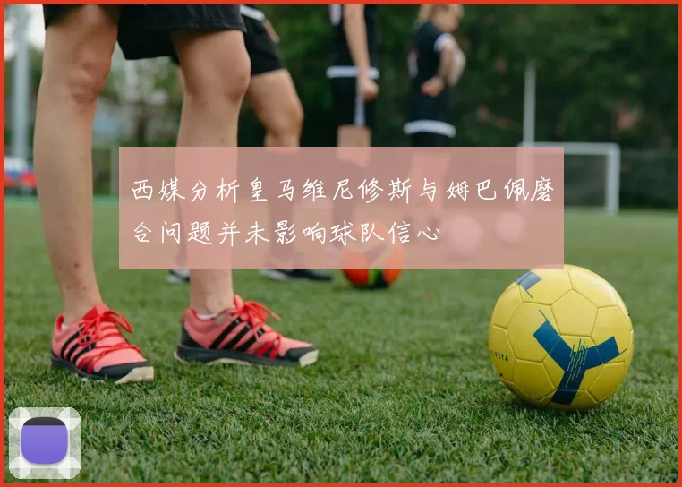西媒分析皇马维尼修斯与姆巴佩磨合问题并未影响球队信心