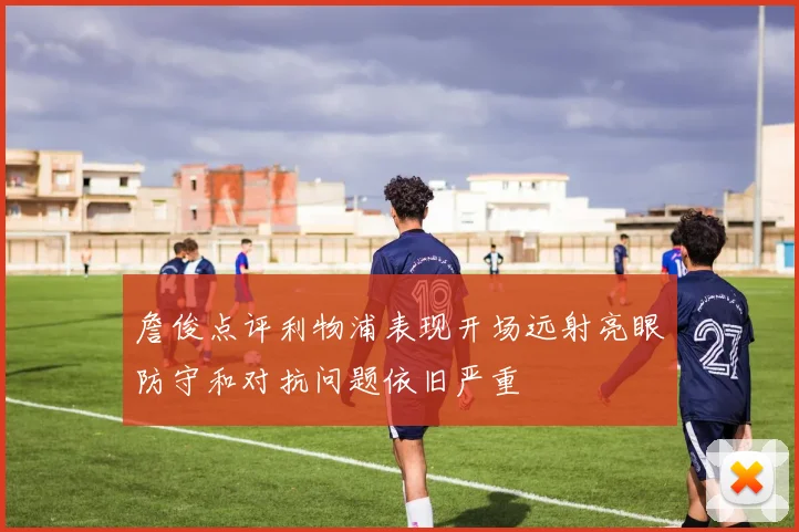 詹俊点评利物浦表现开场远射亮眼防守和对抗问题依旧严重