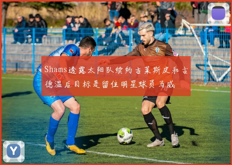 Shams透露太阳队续约吉莱斯皮和古德温后目标是留住明星球员马威