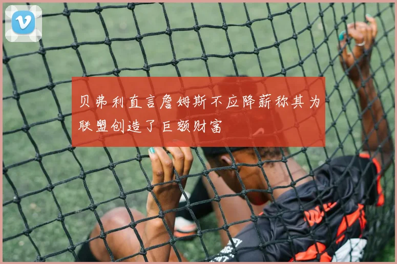 贝弗利直言詹姆斯不应降薪称其为联盟创造了巨额财富