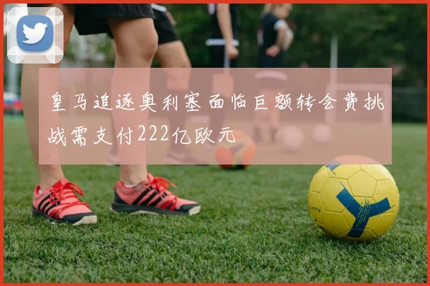 皇马追逐奥利塞面临巨额转会费挑战需支付222亿欧元