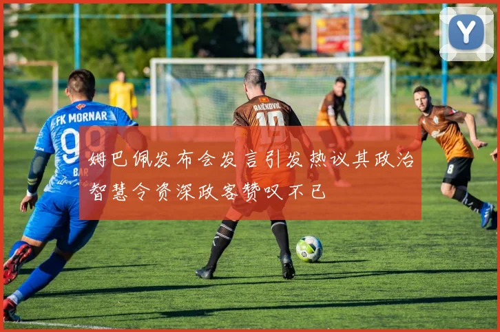 姆巴佩发布会发言引发热议其政治智慧令资深政客赞叹不已