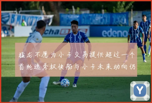 猛龙不愿为小卡交易提供超过一个首轮选秀权快船与小卡未来动向仍不明朗
