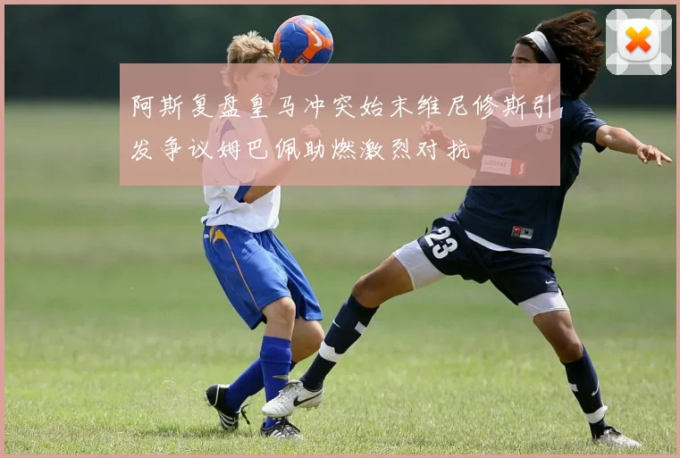 阿斯复盘皇马冲突始末维尼修斯引发争议姆巴佩助燃激烈对抗